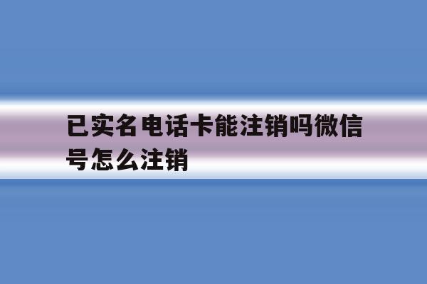 已实名电话卡能注销吗微信号怎么注销 已实名电话卡能注销吗微信号怎么注销