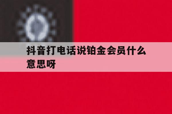 抖音打电话说铂金会员什么意思呀 抖音打电话说铂金会员什么意思呀
