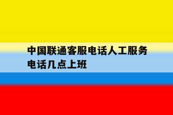中国联通客服电话人工服务电话几点上班 中国联通客服电话人工服务电话几点上班