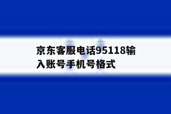 关于京东客服电话95118输入账号手机号格式的信息 关于京东客服电话95118输入账号手机号格式的信息