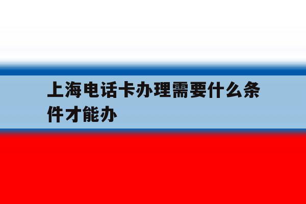 上海电话卡办理需要什么条件才能办 上海电话卡办理需要什么条件才能办
