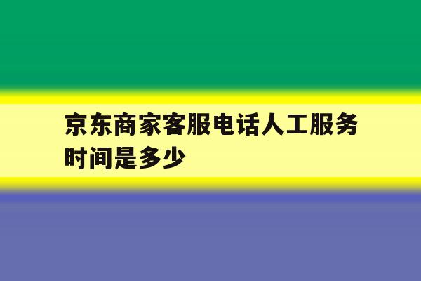 京东商家客服电话人工服务时间是多少 京东商家客服电话人工服务时间是多少