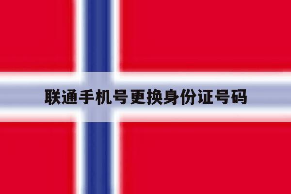 联通手机号更换身份证号码 联通手机号更换身份证号码