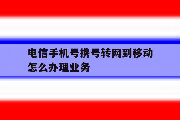 电信手机号携号转网到移动怎么办理业务 电信手机号携号转网到移动怎么办理业务
