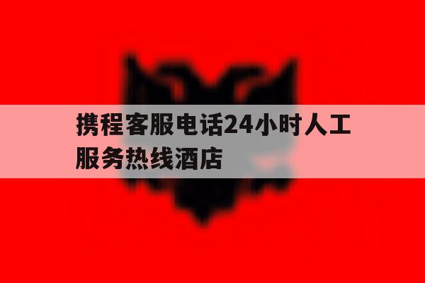 携程客服电话24小时人工服务热线酒店 携程客服电话24小时人工服务热线酒店
