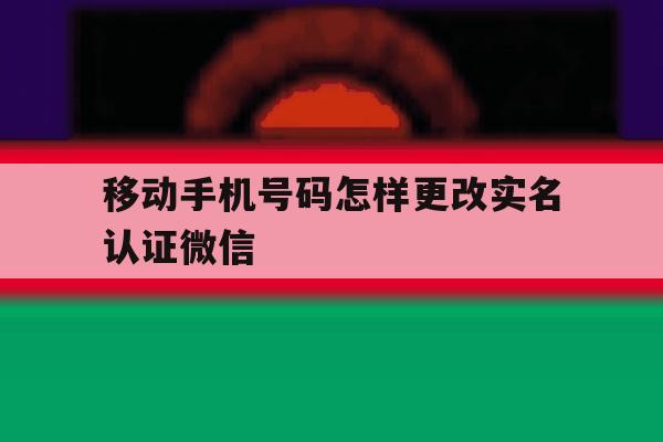移动手机号码怎样更改实名认证微信的简单介绍 移动手机号码怎样更改实名认证微信的简单介绍