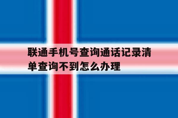 关于联通手机号查询通话记录清单查询不到怎么办理的信息 关于联通手机号查询通话记录清单查询不到怎么办理的信息