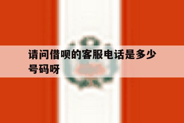 请问借呗的客服电话是多少号码呀 请问借呗的客服电话是多少号码呀