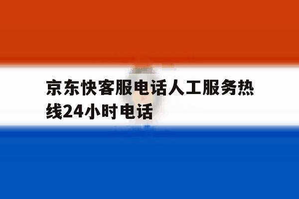 京东快客服电话人工服务热线24小时电话 京东快客服电话人工服务热线24小时电话