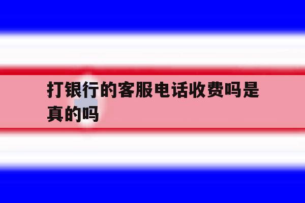 打银行的客服电话收费吗是真的吗 打银行的客服电话收费吗是真的吗