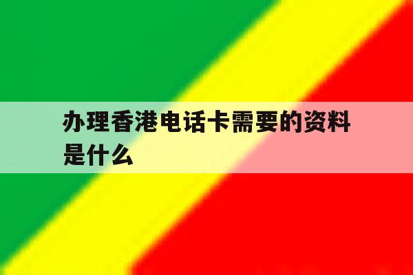 办理香港电话卡需要的资料是什么 办理香港电话卡需要的资料是什么