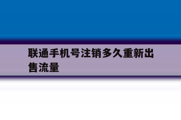 联通手机号注销多久重新出售流量 联通手机号注销多久重新出售流量
