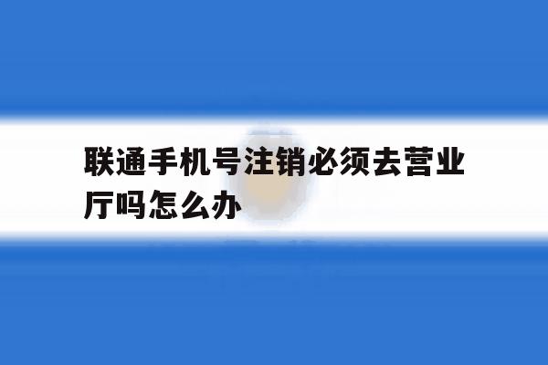 联通手机号注销必须去营业厅吗怎么办 联通手机号注销必须去营业厅吗怎么办