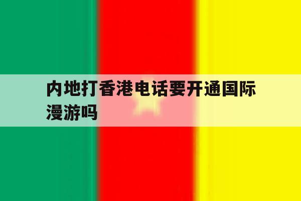 内地打香港电话要开通国际漫游吗 内地打香港电话要开通国际漫游吗
