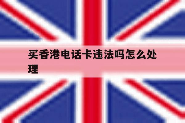 买香港电话卡违法吗怎么处理 买香港电话卡违法吗怎么处理