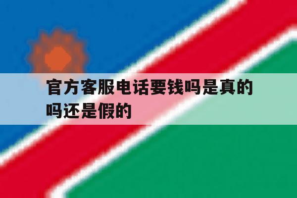 官方客服电话要钱吗是真的吗还是假的 官方客服电话要钱吗是真的吗还是假的