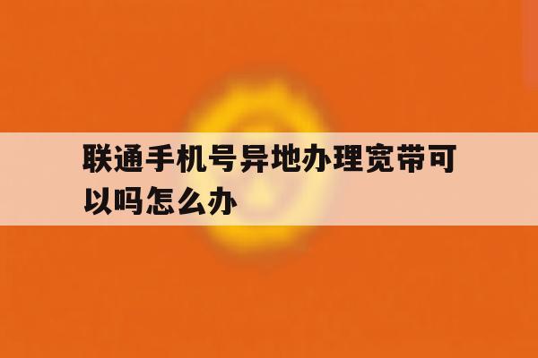 联通手机号异地办理宽带可以吗怎么办 联通手机号异地办理宽带可以吗怎么办