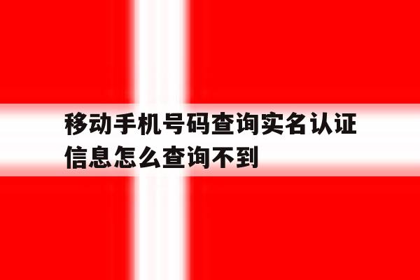移动手机号码查询实名认证信息怎么查询不到 移动手机号码查询实名认证信息怎么查询不到