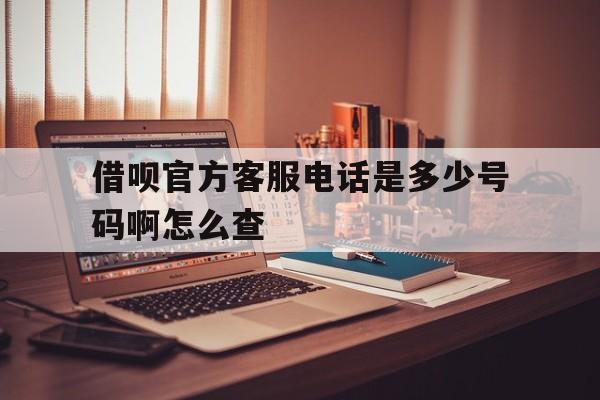 借呗官方客服电话是多少号码啊怎么查 借呗官方客服电话是多少号码啊怎么查