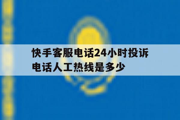 快手客服电话24小时投诉电话人工热线是多少 快手客服电话24小时投诉电话人工热线是多少